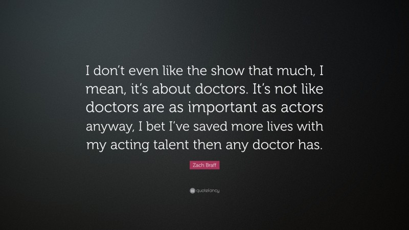 Zach Braff Quote: “I don’t even like the show that much, I mean, it’s about doctors. It’s not like doctors are as important as actors anyway, I bet I’ve saved more lives with my acting talent then any doctor has.”