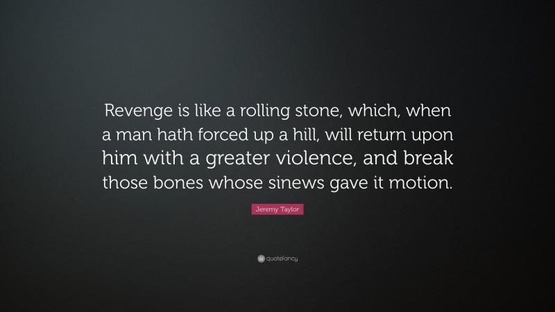 Jeremy Taylor Quote: “Revenge is like a rolling stone, which, when a man hath forced up a hill, will return upon him with a greater violence, and break those bones whose sinews gave it motion.”
