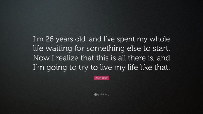 Zach Braff Quote: “I’m 26 years old, and I’ve spent my whole life waiting for something else to start. Now I realize that this is all there is, and I’m going to try to live my life like that.”