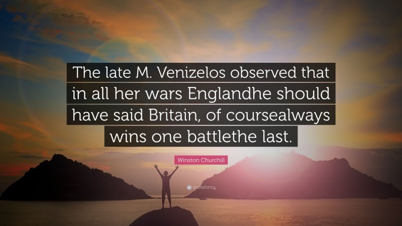 Winston Churchill Quote: “The late M. Venizelos observed that in all her wars Englandhe should have said Britain, of coursealways wins one battlethe last.”