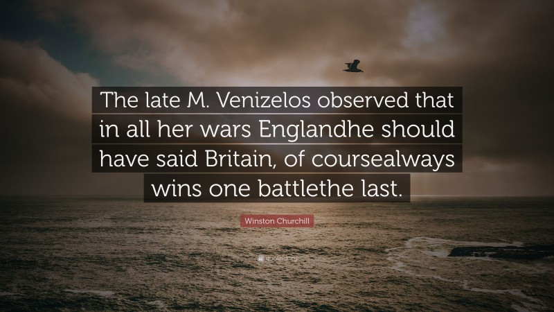 Winston Churchill Quote: “The late M. Venizelos observed that in all her wars Englandhe should have said Britain, of coursealways wins one battlethe last.”
