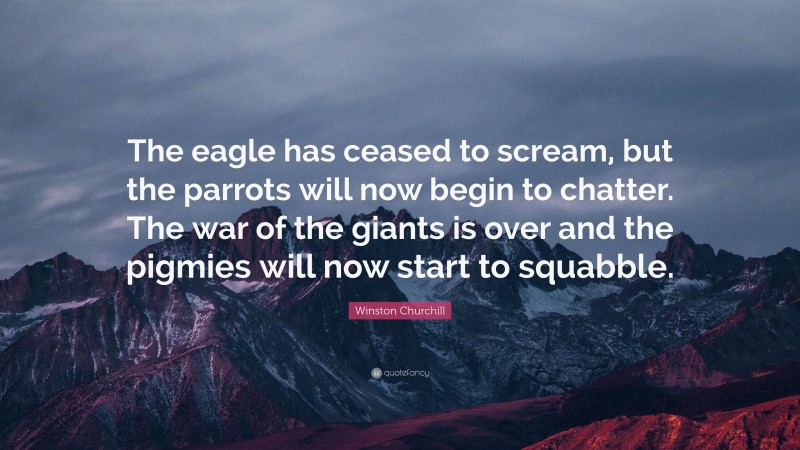 Winston Churchill Quote: “The eagle has ceased to scream, but the parrots will now begin to chatter. The war of the giants is over and the pigmies will now start to squabble.”