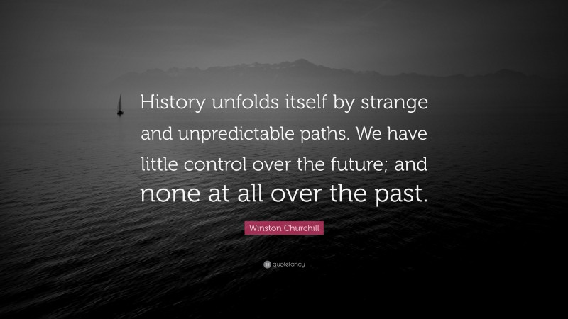 Winston Churchill Quote: “History unfolds itself by strange and unpredictable paths. We have little control over the future; and none at all over the past.”