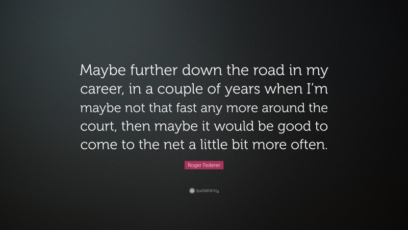 Roger Federer Quote: “Maybe further down the road in my career, in a couple of years when I’m maybe not that fast any more around the court, then maybe it would be good to come to the net a little bit more often.”