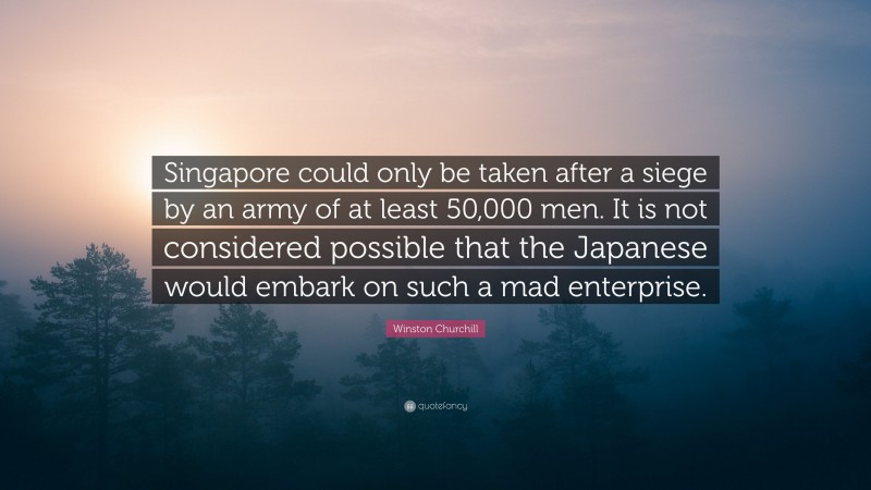 Winston Churchill Quote: “Singapore could only be taken after a siege by an army of at least 50,000 men. It is not considered possible that the Japanese would embark on such a mad enterprise.”