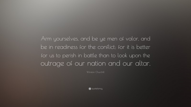 Winston Churchill Quote: “Arm yourselves, and be ye men of valor, and be in readiness for the conflict; for it is better for us to perish in battle than to look upon the outrage of our nation and our altar.”
