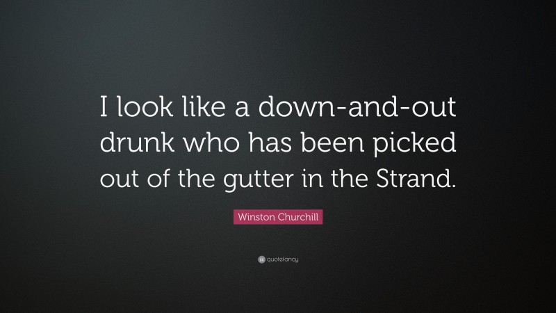 Winston Churchill Quote: “I look like a down-and-out drunk who has been picked out of the gutter in the Strand.”