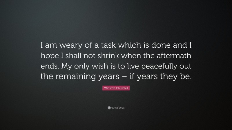 Winston Churchill Quote: “I am weary of a task which is done and I hope I shall not shrink when the aftermath ends. My only wish is to live peacefully out the remaining years – if years they be.”
