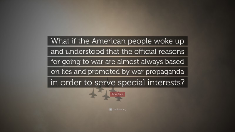 Ron Paul Quote: “What if the American people woke up and understood that the official reasons for going to war are almost always based on lies and promoted by war propaganda in order to serve special interests?”