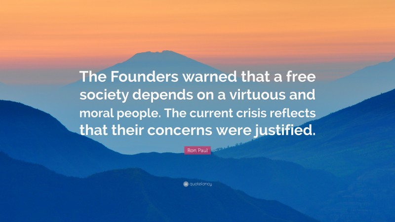 Ron Paul Quote: “The Founders warned that a free society depends on a virtuous and moral people. The current crisis reflects that their concerns were justified.”