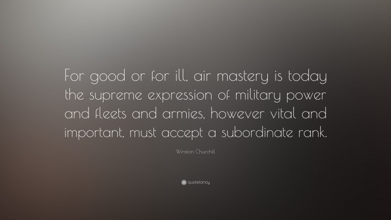 Winston Churchill Quote: “For good or for ill, air mastery is today the supreme expression of military power and fleets and armies, however vital and important, must accept a subordinate rank.”