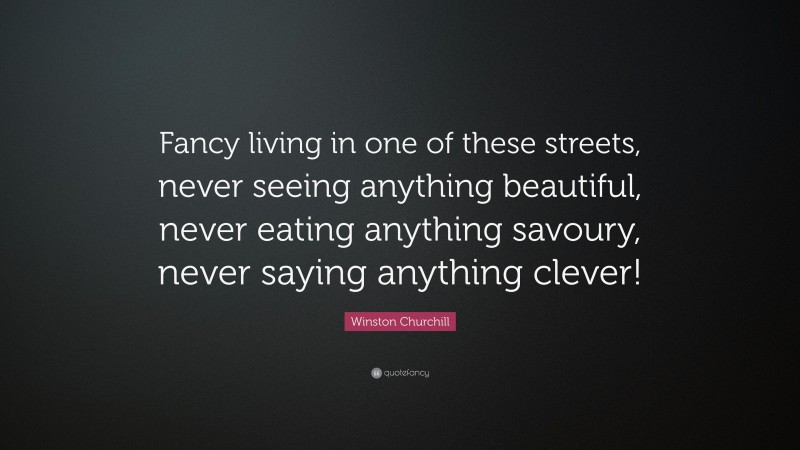 Winston Churchill Quote: “Fancy living in one of these streets, never seeing anything beautiful, never eating anything savoury, never saying anything clever!”