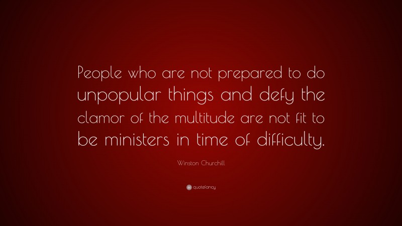 Winston Churchill Quote: “People who are not prepared to do unpopular things and defy the clamor of the multitude are not fit to be ministers in time of difficulty.”