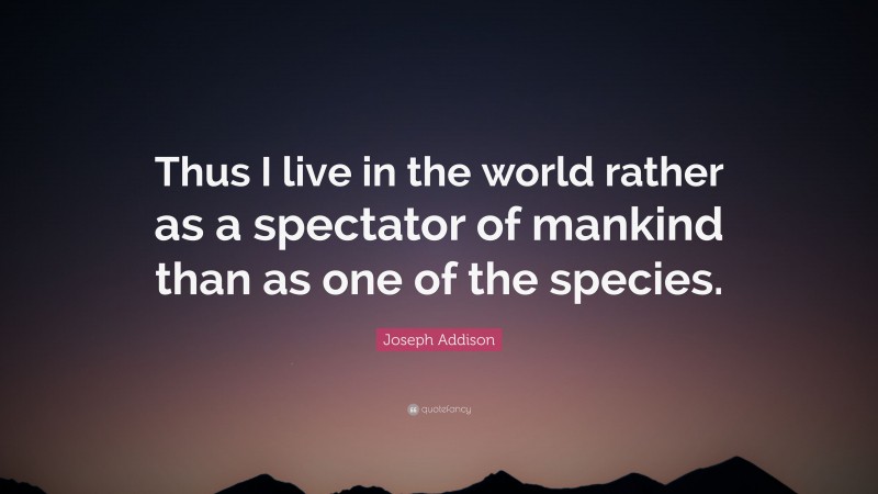 Joseph Addison Quote: “Thus I live in the world rather as a spectator of mankind than as one of the species.”