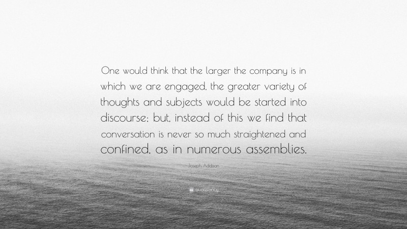 Joseph Addison Quote: “One would think that the larger the company is in which we are engaged, the greater variety of thoughts and subjects would be started into discourse; but, instead of this we find that conversation is never so much straightened and confined, as in numerous assemblies.”
