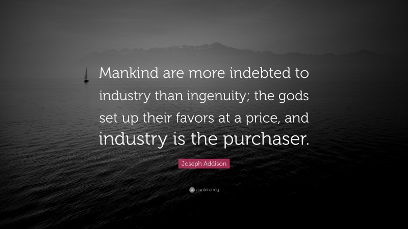 Joseph Addison Quote: “Mankind are more indebted to industry than ingenuity; the gods set up their favors at a price, and industry is the purchaser.”