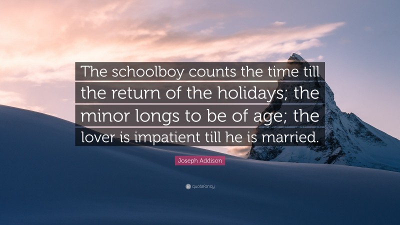 Joseph Addison Quote: “The schoolboy counts the time till the return of the holidays; the minor longs to be of age; the lover is impatient till he is married.”