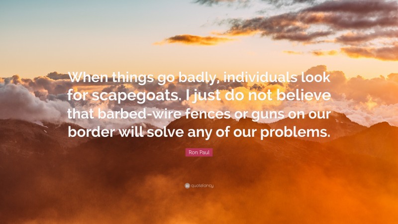 Ron Paul Quote: “When things go badly, individuals look for scapegoats. I just do not believe that barbed-wire fences or guns on our border will solve any of our problems.”
