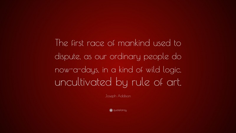 Joseph Addison Quote: “The first race of mankind used to dispute, as our ordinary people do now-a-days, in a kind of wild logic, uncultivated by rule of art.”
