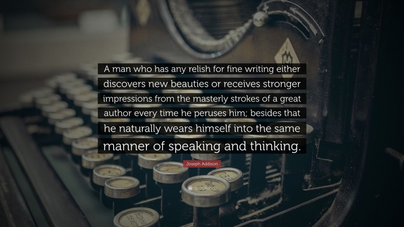 Joseph Addison Quote: “A man who has any relish for fine writing either discovers new beauties or receives stronger impressions from the masterly strokes of a great author every time he peruses him; besides that he naturally wears himself into the same manner of speaking and thinking.”