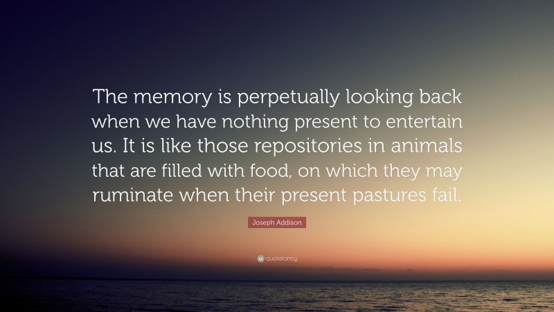 Joseph Addison Quote: “The memory is perpetually looking back when we have nothing present to entertain us. It is like those repositories in animals that are filled with food, on which they may ruminate when their present pastures fail.”