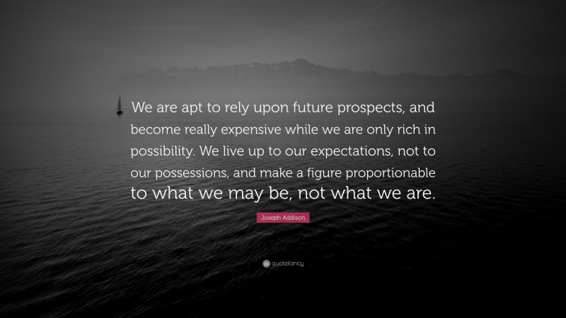 Joseph Addison Quote: “We are apt to rely upon future prospects, and become really expensive while we are only rich in possibility. We live up to our expectations, not to our possessions, and make a figure proportionable to what we may be, not what we are.”