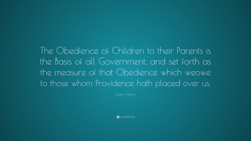 Joseph Addison Quote: “The Obedience of Children to their Parents is the Basis of all Government, and set forth as the measure of that Obedience which weowe to those whom Providence hath placed over us.”