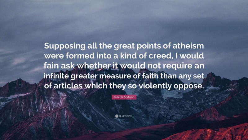 Joseph Addison Quote: “Supposing all the great points of atheism were formed into a kind of creed, I would fain ask whether it would not require an infinite greater measure of faith than any set of articles which they so violently oppose.”