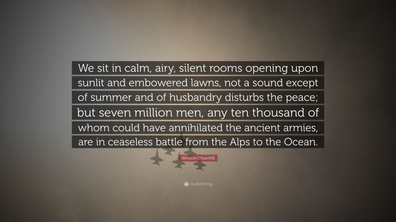 Winston Churchill Quote: “We sit in calm, airy, silent rooms opening upon sunlit and embowered lawns, not a sound except of summer and of husbandry disturbs the peace; but seven million men, any ten thousand of whom could have annihilated the ancient armies, are in ceaseless battle from the Alps to the Ocean.”