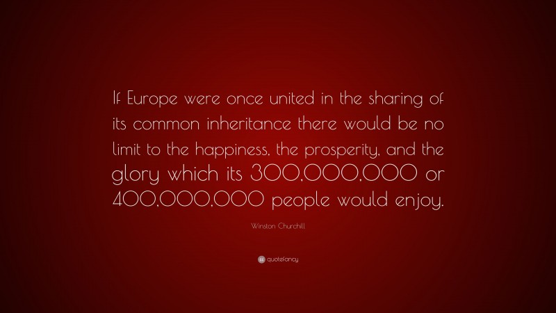 Winston Churchill Quote: “If Europe were once united in the sharing of its common inheritance there would be no limit to the happiness, the prosperity, and the glory which its 300,000,000 or 400,000,000 people would enjoy.”
