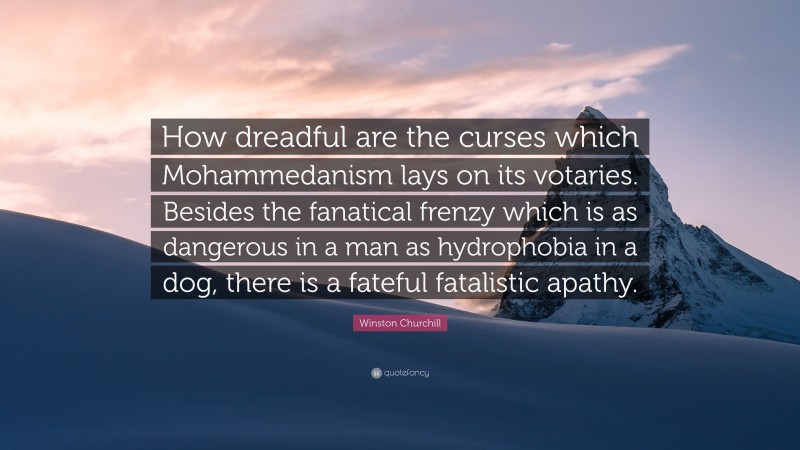 Winston Churchill Quote: “How dreadful are the curses which Mohammedanism lays on its votaries. Besides the fanatical frenzy which is as dangerous in a man as hydrophobia in a dog, there is a fateful fatalistic apathy.”