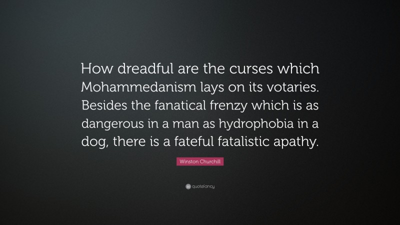 Winston Churchill Quote: “How dreadful are the curses which Mohammedanism lays on its votaries. Besides the fanatical frenzy which is as dangerous in a man as hydrophobia in a dog, there is a fateful fatalistic apathy.”