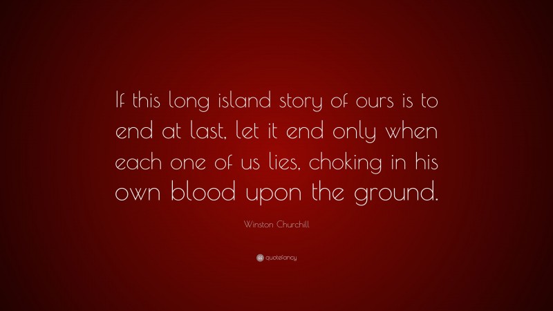 Winston Churchill Quote: “If this long island story of ours is to end at last, let it end only when each one of us lies, choking in his own blood upon the ground.”