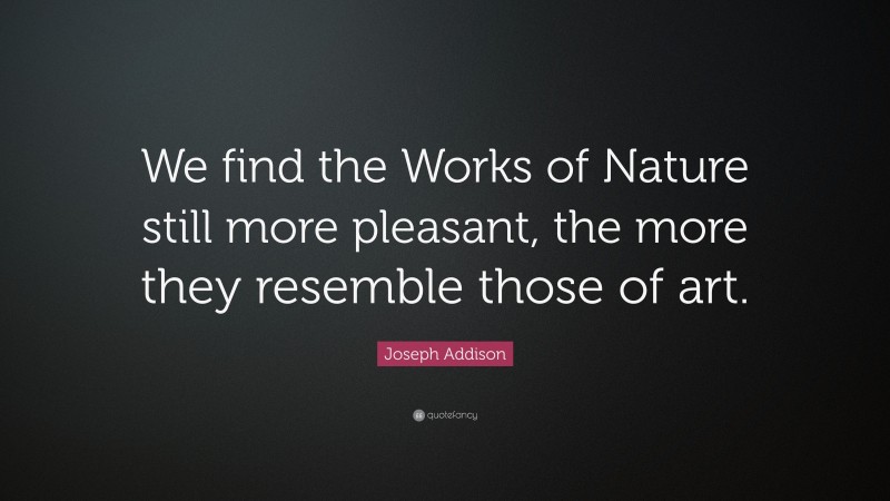 Joseph Addison Quote: “We find the Works of Nature still more pleasant, the more they resemble those of art.”