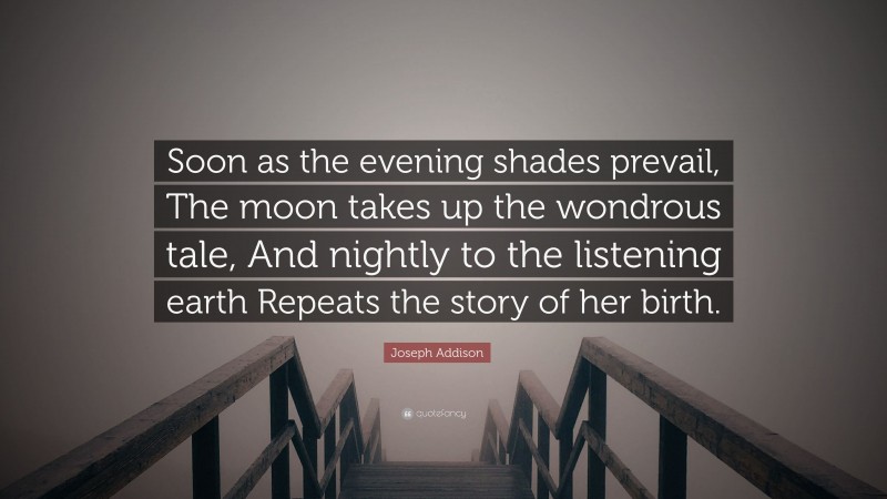 Joseph Addison Quote: “Soon as the evening shades prevail, The moon takes up the wondrous tale, And nightly to the listening earth Repeats the story of her birth.”