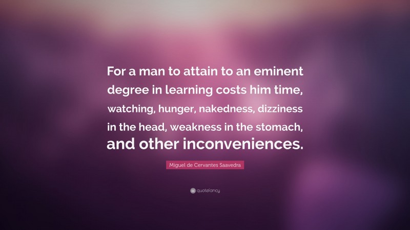 Miguel de Cervantes Saavedra Quote: “For a man to attain to an eminent degree in learning costs him time, watching, hunger, nakedness, dizziness in the head, weakness in the stomach, and other inconveniences.”