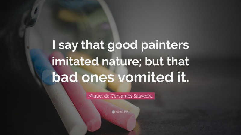 Miguel de Cervantes Saavedra Quote: “I say that good painters imitated nature; but that bad ones vomited it.”