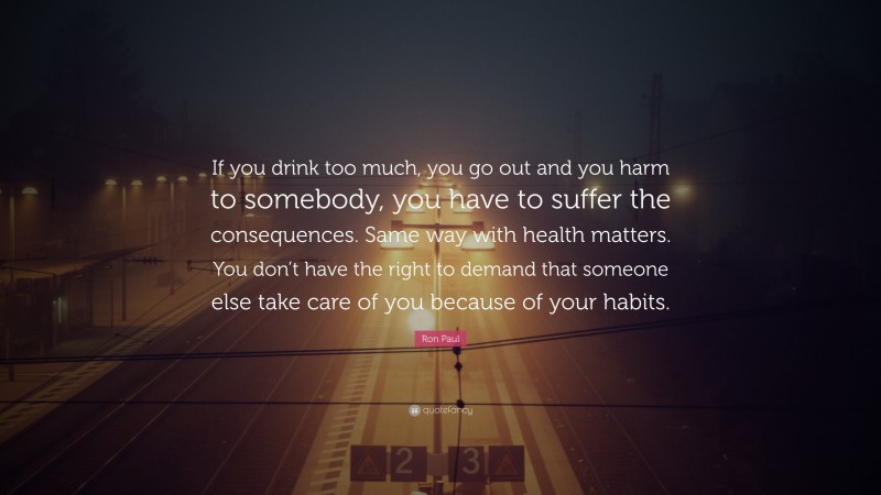 Ron Paul Quote: “If you drink too much, you go out and you harm to somebody, you have to suffer the consequences. Same way with health matters. You don’t have the right to demand that someone else take care of you because of your habits.”