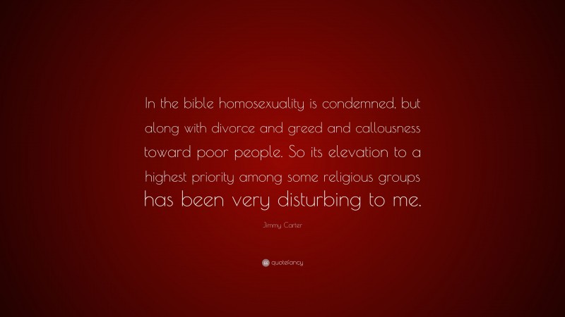 Jimmy Carter Quote: “In the bible homosexuality is condemned, but along with divorce and greed and callousness toward poor people. So its elevation to a highest priority among some religious groups has been very disturbing to me.”