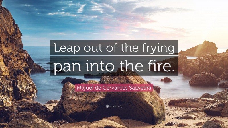 Miguel de Cervantes Saavedra Quote: “Leap out of the frying pan into the fire.”
