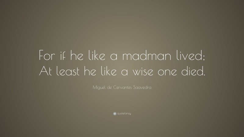 Miguel de Cervantes Saavedra Quote: “For if he like a madman lived; At least he like a wise one died.”