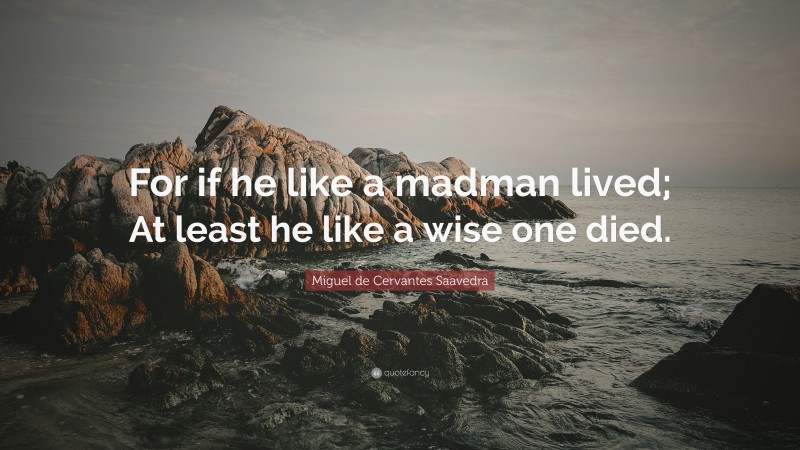 Miguel de Cervantes Saavedra Quote: “For if he like a madman lived; At least he like a wise one died.”