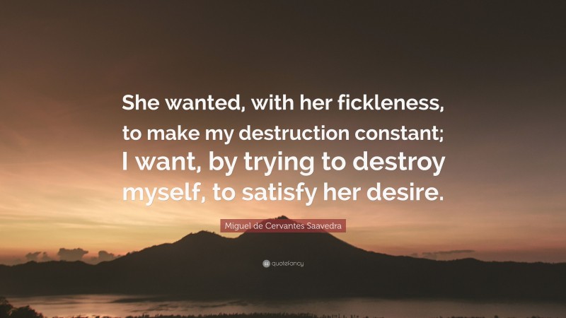 Miguel de Cervantes Saavedra Quote: “She wanted, with her fickleness, to make my destruction constant; I want, by trying to destroy myself, to satisfy her desire.”