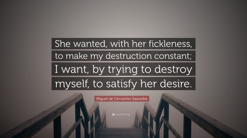 Miguel de Cervantes Saavedra Quote: “She wanted, with her fickleness, to make my destruction constant; I want, by trying to destroy myself, to satisfy her desire.”