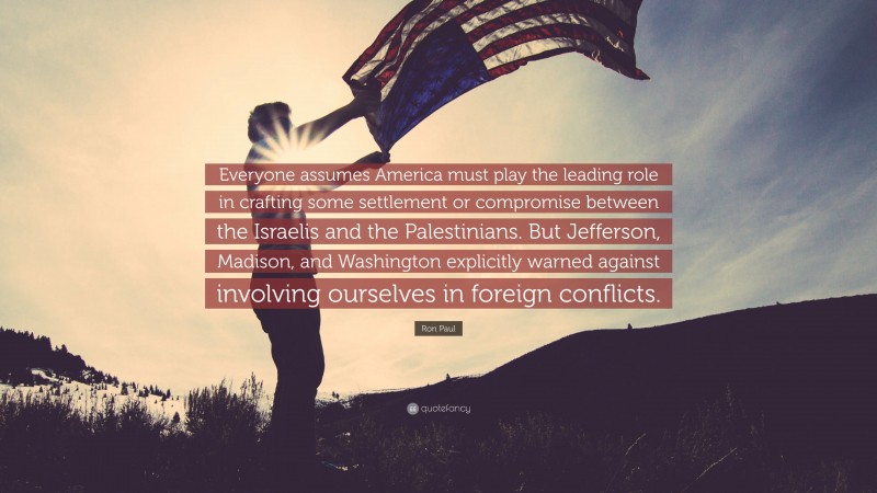 Ron Paul Quote: “Everyone assumes America must play the leading role in crafting some settlement or compromise between the Israelis and the Palestinians. But Jefferson, Madison, and Washington explicitly warned against involving ourselves in foreign conflicts.”