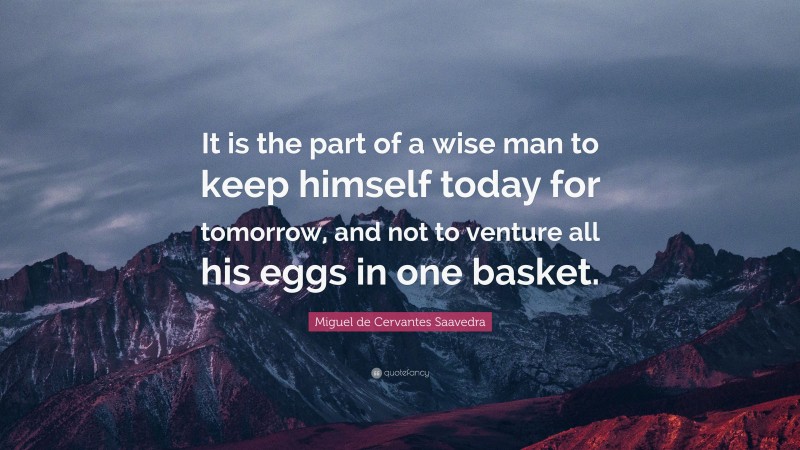 Miguel de Cervantes Saavedra Quote: “It is the part of a wise man to keep himself today for tomorrow, and not to venture all his eggs in one basket.”