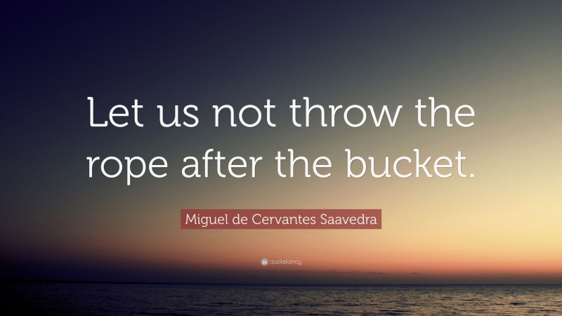 Miguel de Cervantes Saavedra Quote: “Let us not throw the rope after the bucket.”