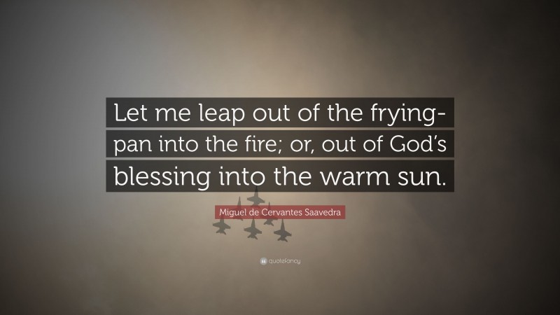 Miguel de Cervantes Saavedra Quote: “Let me leap out of the frying-pan into the fire; or, out of God’s blessing into the warm sun.”