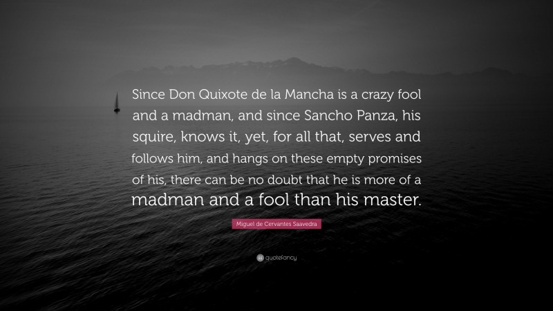 Miguel de Cervantes Saavedra Quote: “Since Don Quixote de la Mancha is a crazy fool and a madman, and since Sancho Panza, his squire, knows it, yet, for all that, serves and follows him, and hangs on these empty promises of his, there can be no doubt that he is more of a madman and a fool than his master.”