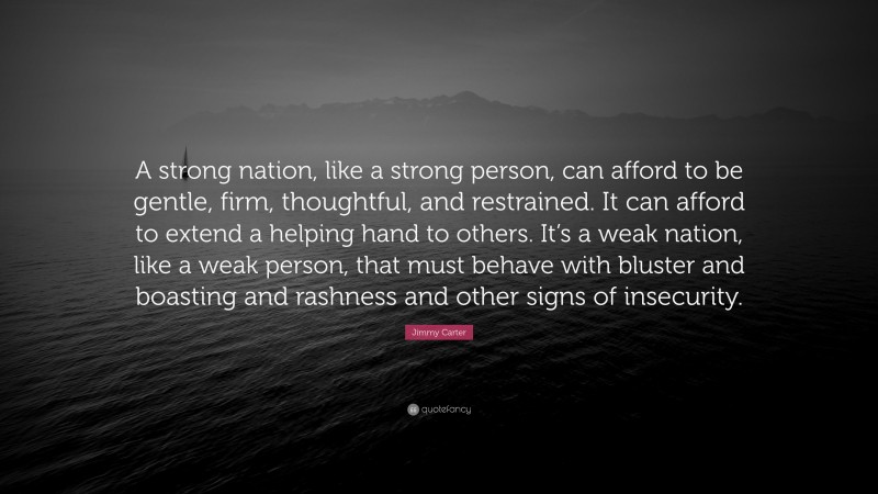 Jimmy Carter Quote: “A strong nation, like a strong person, can afford to be gentle, firm, thoughtful, and restrained. It can afford to extend a helping hand to others. It’s a weak nation, like a weak person, that must behave with bluster and boasting and rashness and other signs of insecurity.”